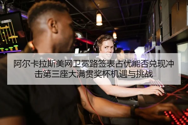 阿尔卡拉斯美网卫冕路签表占优能否兑现冲击第三座大满贯奖杯机遇与挑战